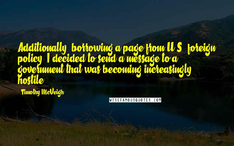 Timothy McVeigh Quotes: Additionally, borrowing a page from U.S. foreign policy, I decided to send a message to a government that was becoming increasingly hostile.