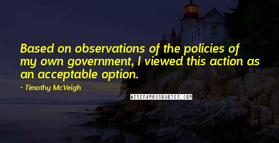 Timothy McVeigh Quotes: Based on observations of the policies of my own government, I viewed this action as an acceptable option.