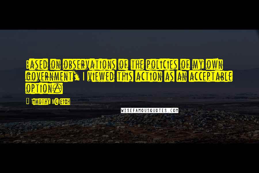 Timothy McVeigh Quotes: Based on observations of the policies of my own government, I viewed this action as an acceptable option.