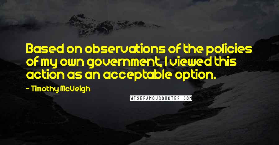 Timothy McVeigh Quotes: Based on observations of the policies of my own government, I viewed this action as an acceptable option.