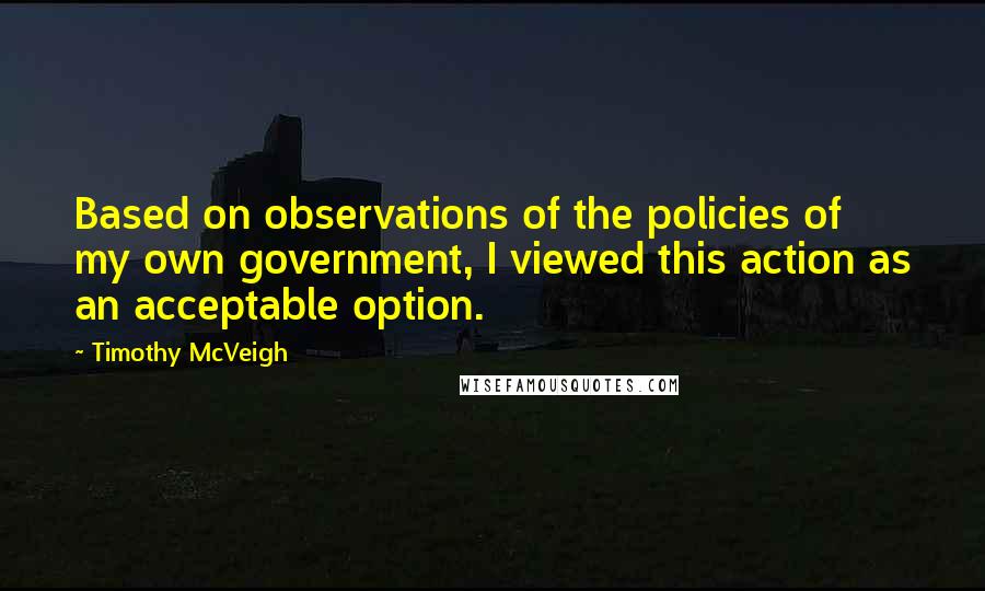 Timothy McVeigh Quotes: Based on observations of the policies of my own government, I viewed this action as an acceptable option.