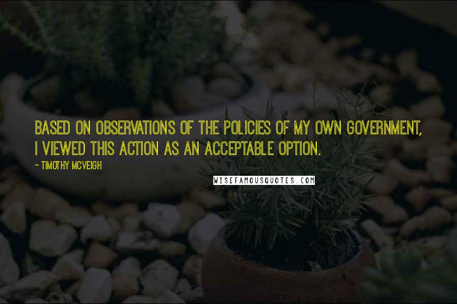 Timothy McVeigh Quotes: Based on observations of the policies of my own government, I viewed this action as an acceptable option.