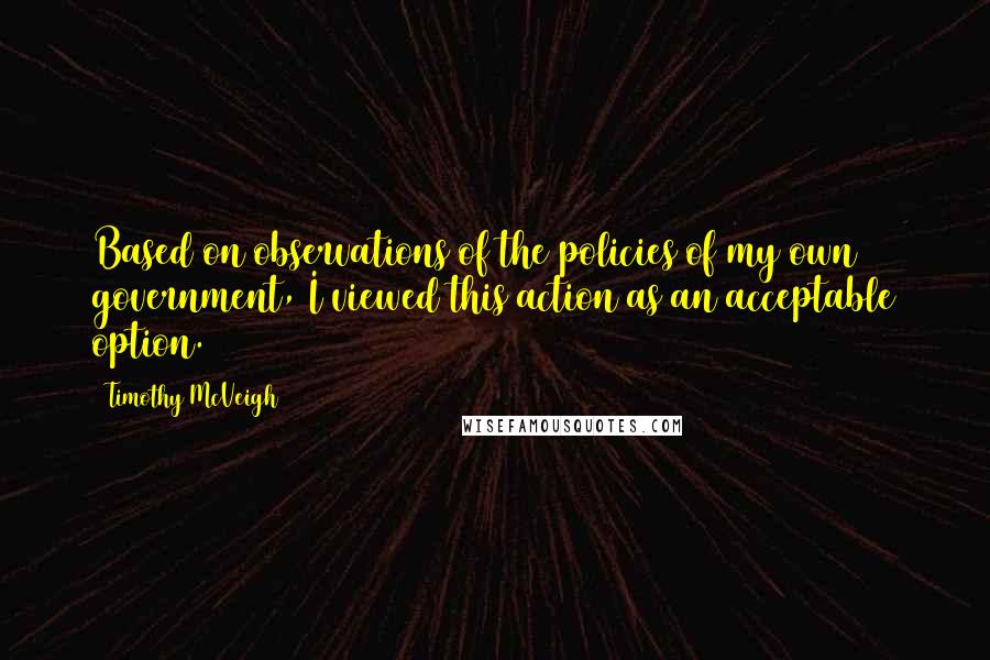 Timothy McVeigh Quotes: Based on observations of the policies of my own government, I viewed this action as an acceptable option.