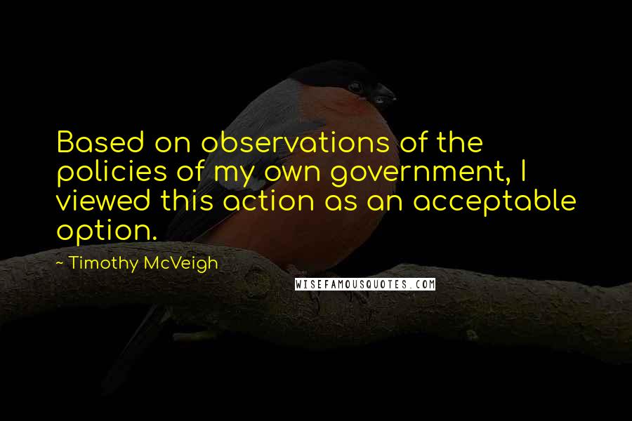 Timothy McVeigh Quotes: Based on observations of the policies of my own government, I viewed this action as an acceptable option.