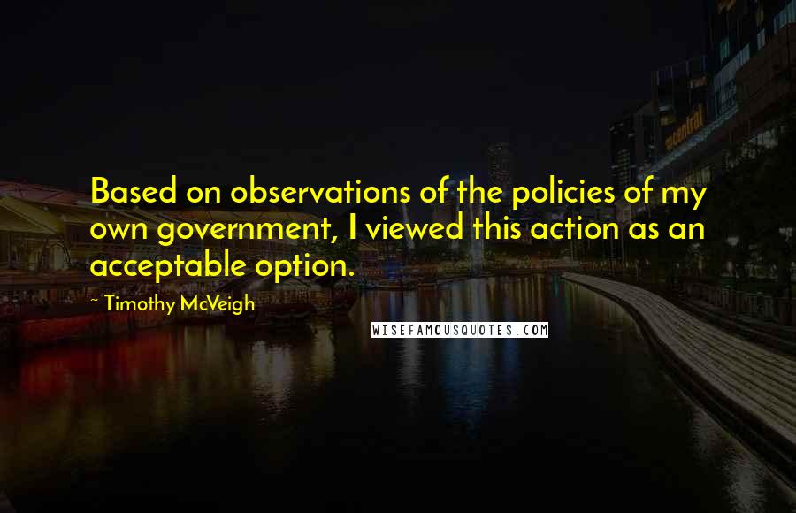 Timothy McVeigh Quotes: Based on observations of the policies of my own government, I viewed this action as an acceptable option.