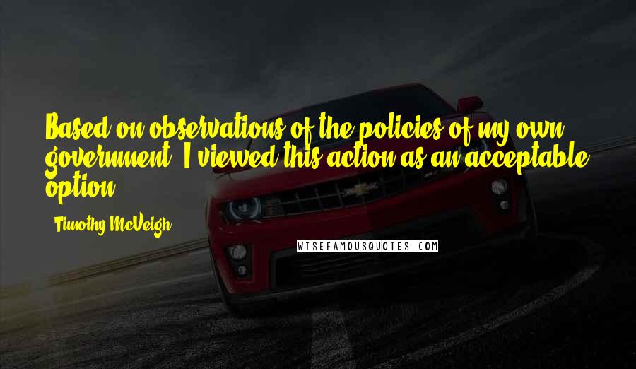 Timothy McVeigh Quotes: Based on observations of the policies of my own government, I viewed this action as an acceptable option.