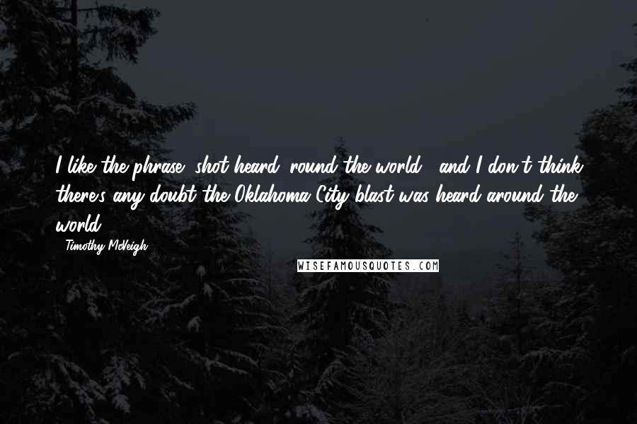 Timothy McVeigh Quotes: I like the phrase "shot heard 'round the world," and I don't think there's any doubt the Oklahoma City blast was heard around the world.