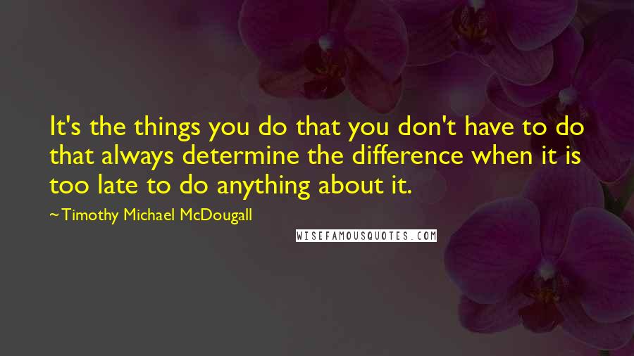 Timothy Michael McDougall Quotes: It's the things you do that you don't have to do that always determine the difference when it is too late to do anything about it.