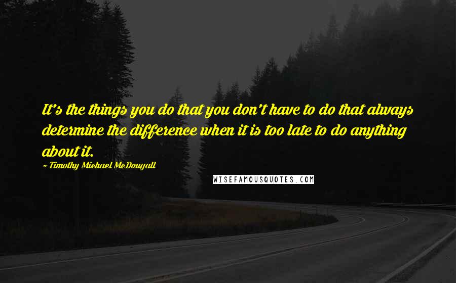 Timothy Michael McDougall Quotes: It's the things you do that you don't have to do that always determine the difference when it is too late to do anything about it.