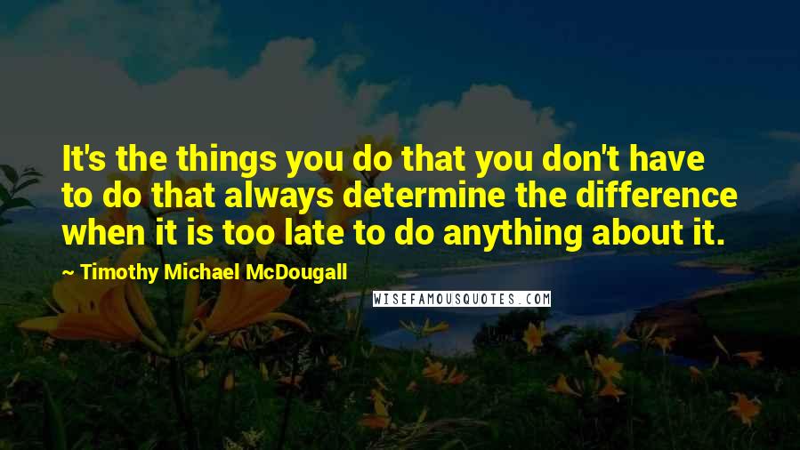 Timothy Michael McDougall Quotes: It's the things you do that you don't have to do that always determine the difference when it is too late to do anything about it.