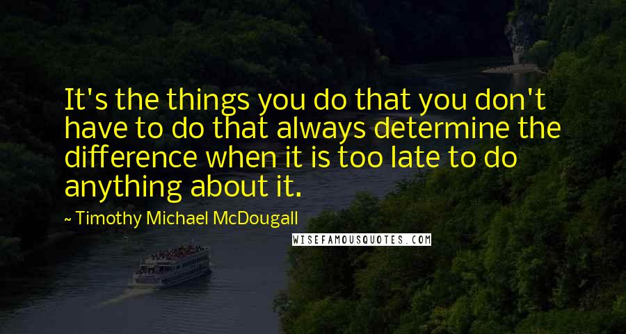 Timothy Michael McDougall Quotes: It's the things you do that you don't have to do that always determine the difference when it is too late to do anything about it.