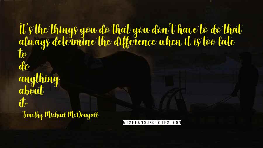 Timothy Michael McDougall Quotes: It's the things you do that you don't have to do that always determine the difference when it is too late to do anything about it.