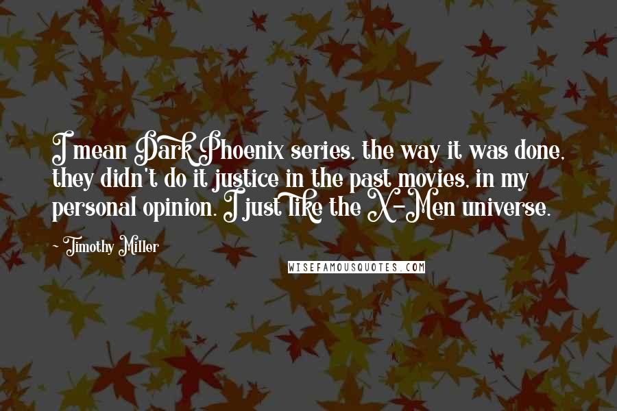 Timothy Miller Quotes: I mean Dark Phoenix series, the way it was done, they didn't do it justice in the past movies, in my personal opinion. I just like the X-Men universe.