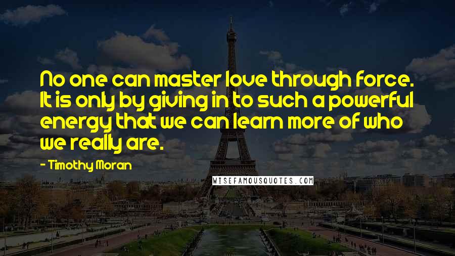 Timothy Moran Quotes: No one can master love through force. It is only by giving in to such a powerful energy that we can learn more of who we really are.