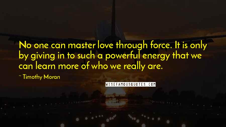 Timothy Moran Quotes: No one can master love through force. It is only by giving in to such a powerful energy that we can learn more of who we really are.