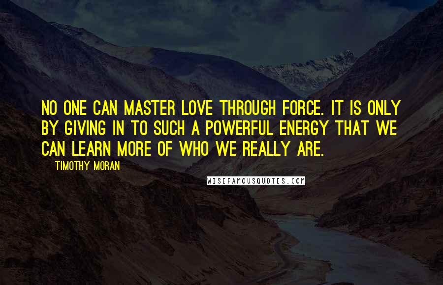 Timothy Moran Quotes: No one can master love through force. It is only by giving in to such a powerful energy that we can learn more of who we really are.