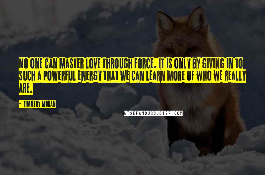 Timothy Moran Quotes: No one can master love through force. It is only by giving in to such a powerful energy that we can learn more of who we really are.