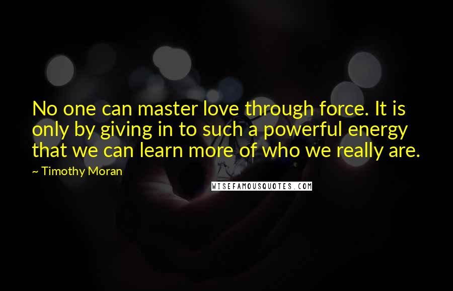 Timothy Moran Quotes: No one can master love through force. It is only by giving in to such a powerful energy that we can learn more of who we really are.