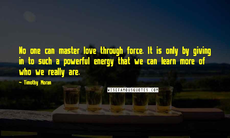 Timothy Moran Quotes: No one can master love through force. It is only by giving in to such a powerful energy that we can learn more of who we really are.