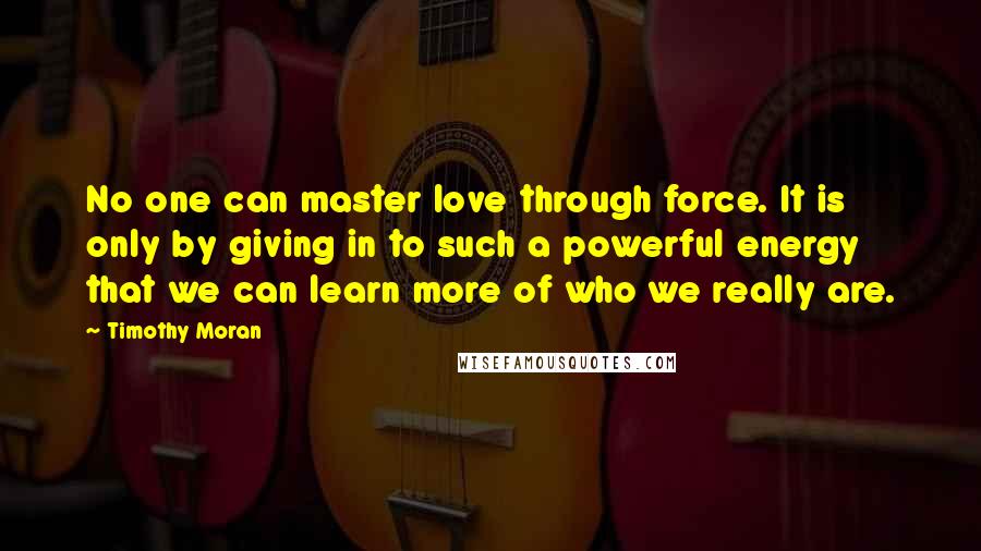 Timothy Moran Quotes: No one can master love through force. It is only by giving in to such a powerful energy that we can learn more of who we really are.