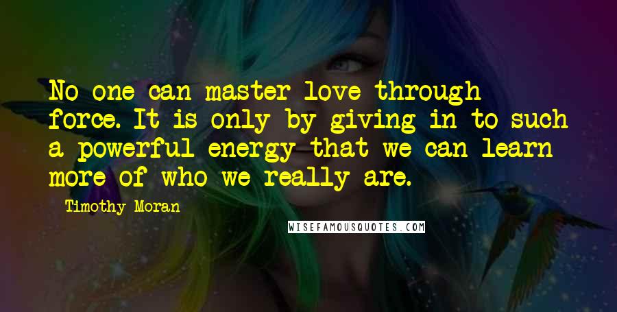 Timothy Moran Quotes: No one can master love through force. It is only by giving in to such a powerful energy that we can learn more of who we really are.