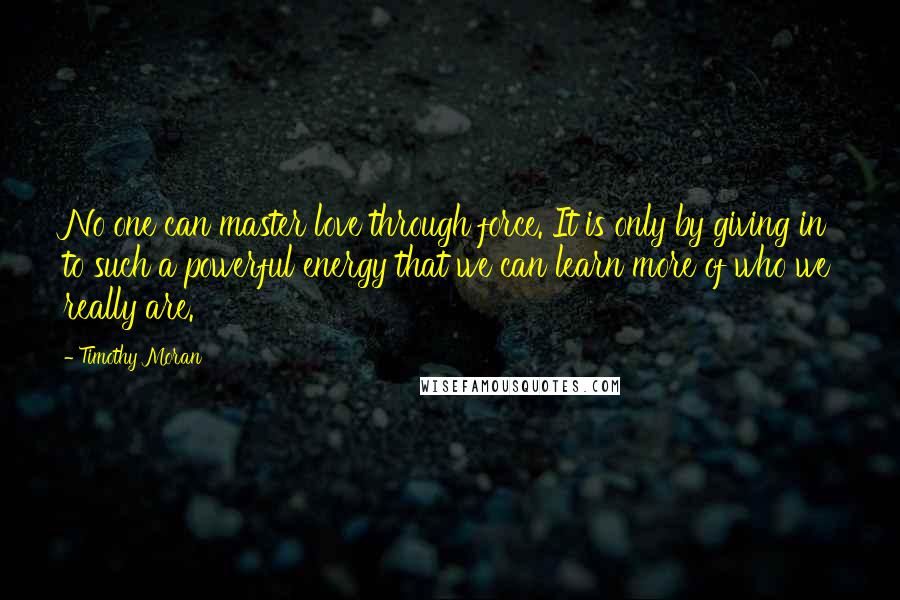 Timothy Moran Quotes: No one can master love through force. It is only by giving in to such a powerful energy that we can learn more of who we really are.