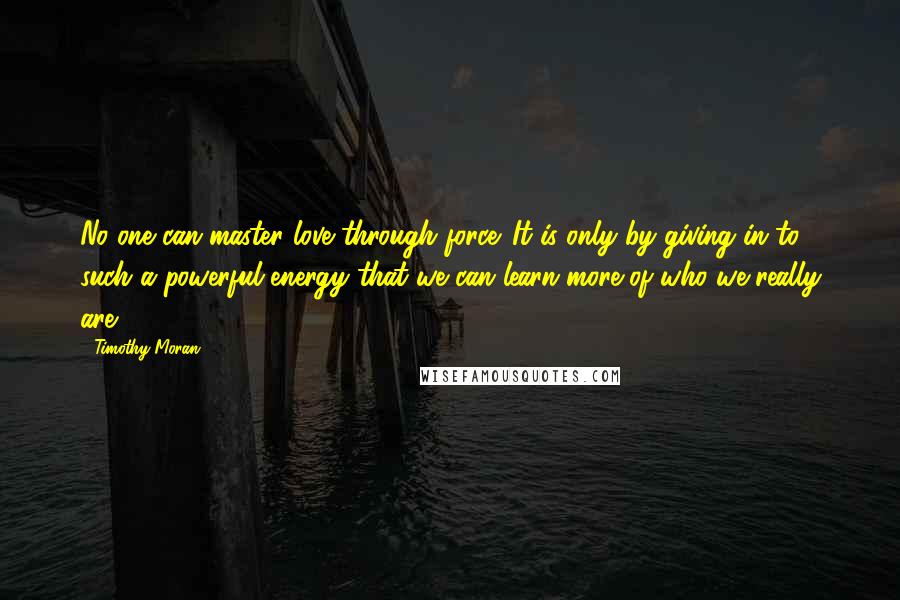 Timothy Moran Quotes: No one can master love through force. It is only by giving in to such a powerful energy that we can learn more of who we really are.