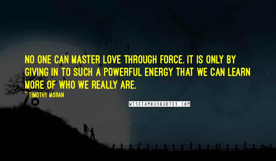 Timothy Moran Quotes: No one can master love through force. It is only by giving in to such a powerful energy that we can learn more of who we really are.