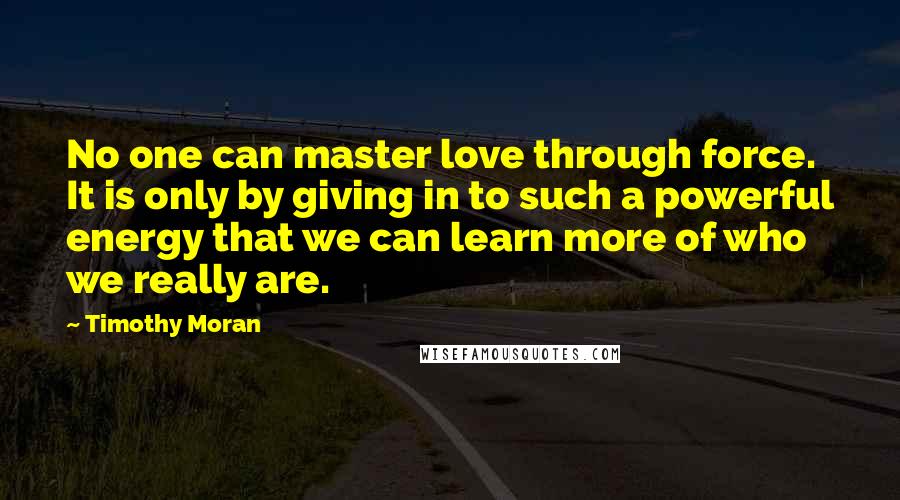 Timothy Moran Quotes: No one can master love through force. It is only by giving in to such a powerful energy that we can learn more of who we really are.
