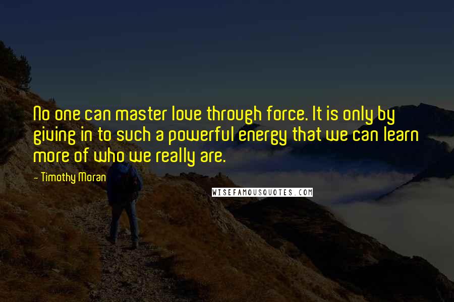 Timothy Moran Quotes: No one can master love through force. It is only by giving in to such a powerful energy that we can learn more of who we really are.