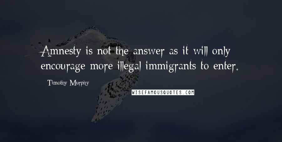 Timothy Murphy Quotes: Amnesty is not the answer as it will only encourage more illegal immigrants to enter.