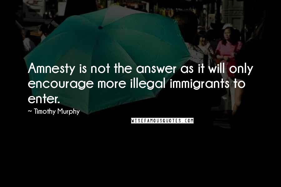 Timothy Murphy Quotes: Amnesty is not the answer as it will only encourage more illegal immigrants to enter.