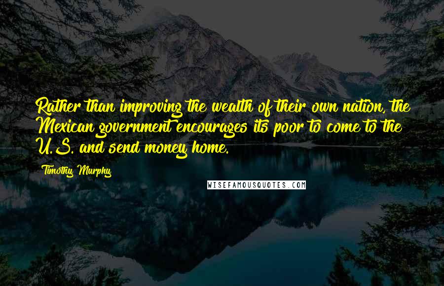 Timothy Murphy Quotes: Rather than improving the wealth of their own nation, the Mexican government encourages its poor to come to the U.S. and send money home.