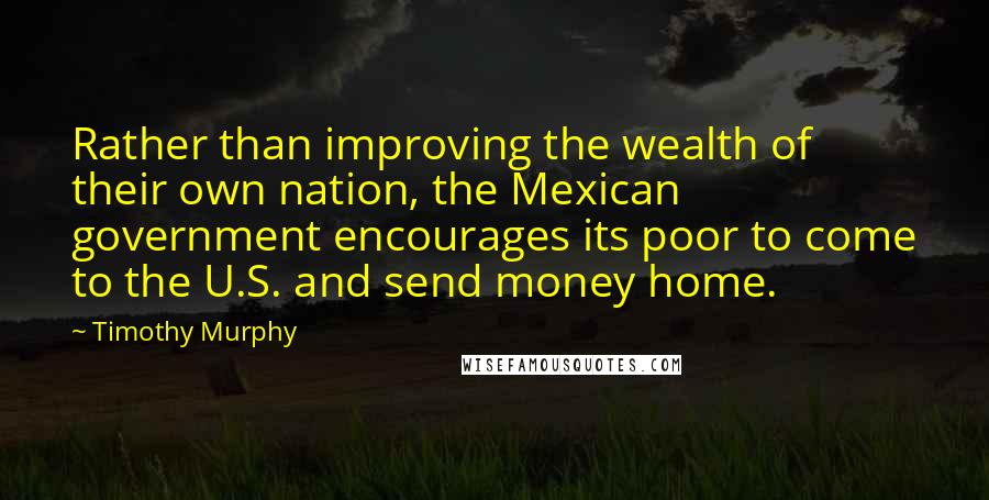 Timothy Murphy Quotes: Rather than improving the wealth of their own nation, the Mexican government encourages its poor to come to the U.S. and send money home.