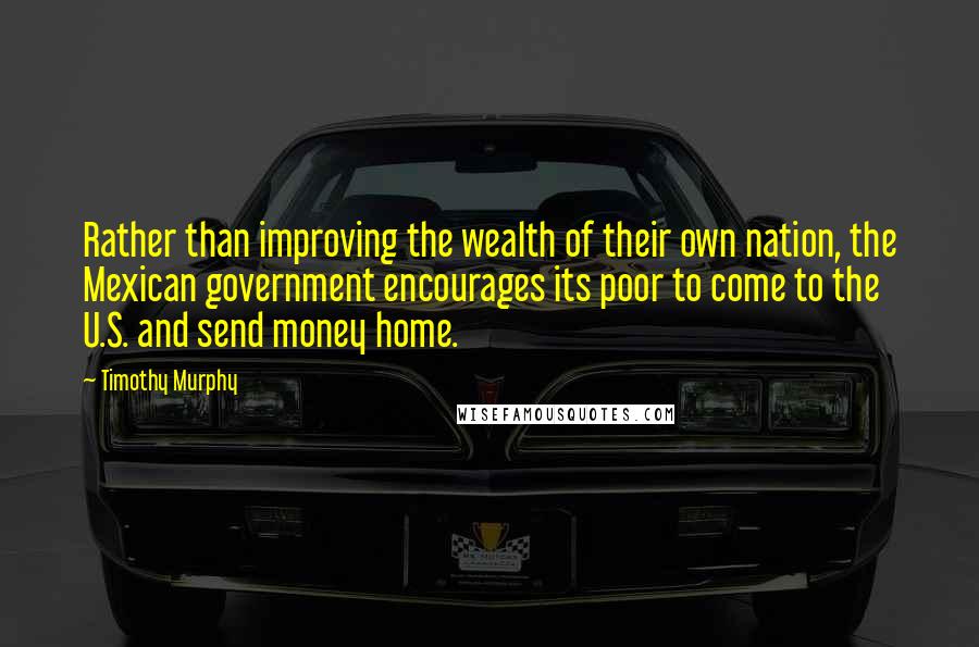 Timothy Murphy Quotes: Rather than improving the wealth of their own nation, the Mexican government encourages its poor to come to the U.S. and send money home.