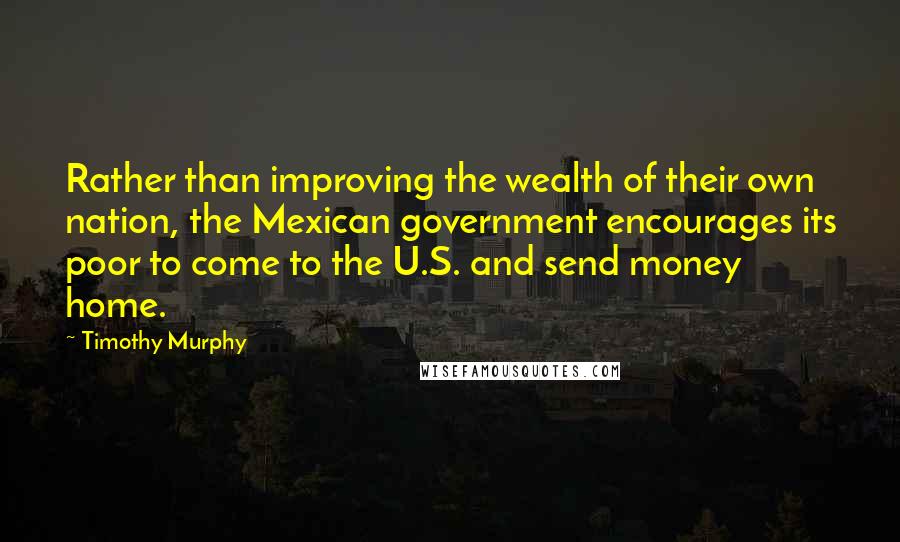 Timothy Murphy Quotes: Rather than improving the wealth of their own nation, the Mexican government encourages its poor to come to the U.S. and send money home.