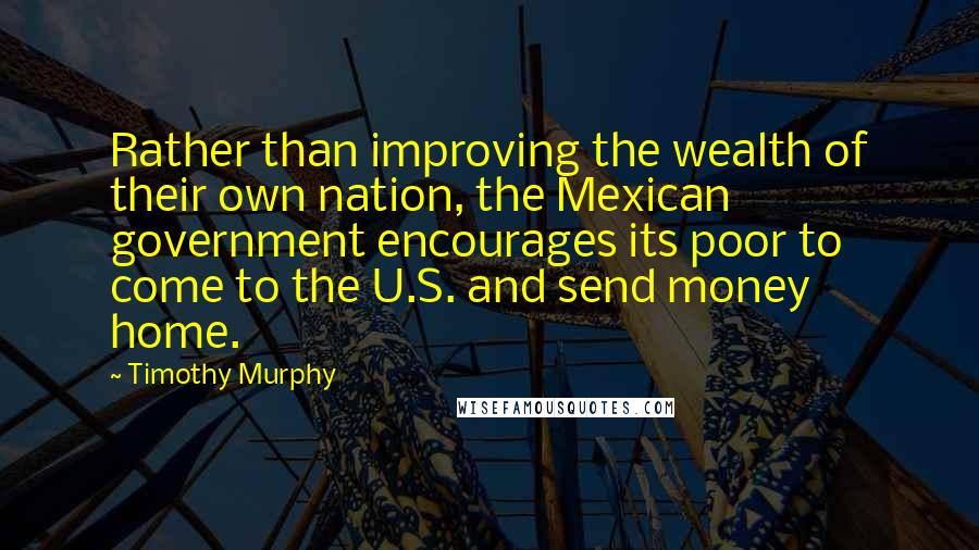 Timothy Murphy Quotes: Rather than improving the wealth of their own nation, the Mexican government encourages its poor to come to the U.S. and send money home.