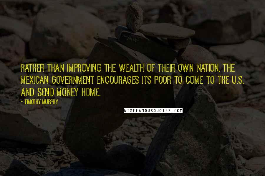 Timothy Murphy Quotes: Rather than improving the wealth of their own nation, the Mexican government encourages its poor to come to the U.S. and send money home.