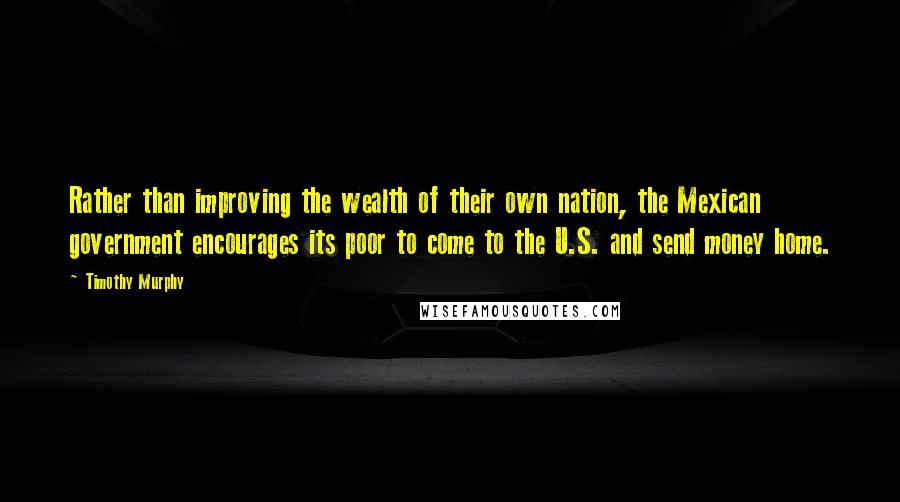 Timothy Murphy Quotes: Rather than improving the wealth of their own nation, the Mexican government encourages its poor to come to the U.S. and send money home.