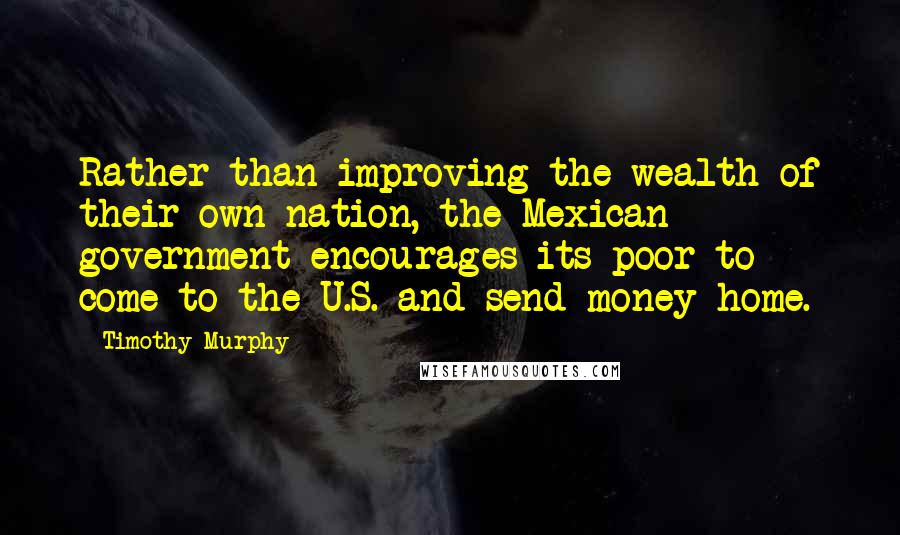 Timothy Murphy Quotes: Rather than improving the wealth of their own nation, the Mexican government encourages its poor to come to the U.S. and send money home.