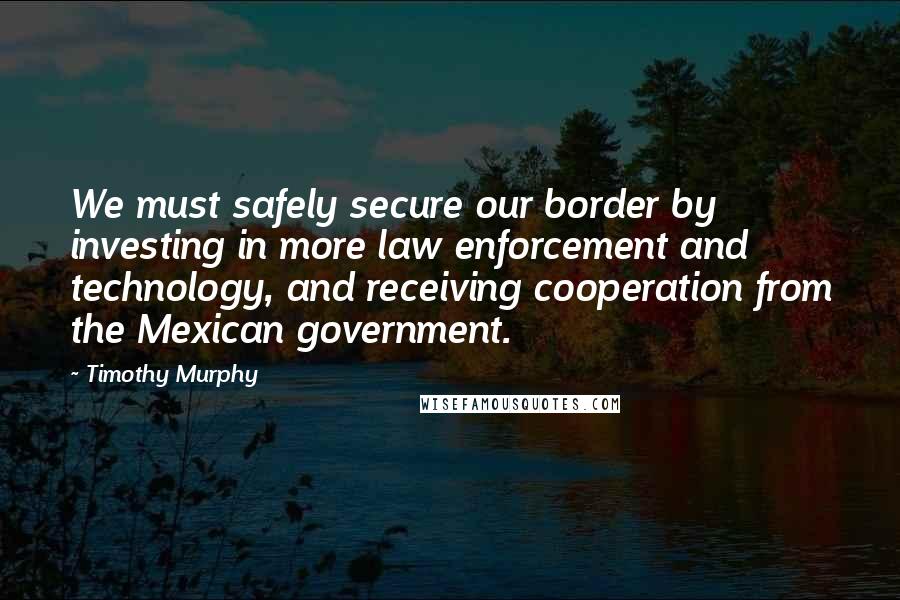 Timothy Murphy Quotes: We must safely secure our border by investing in more law enforcement and technology, and receiving cooperation from the Mexican government.