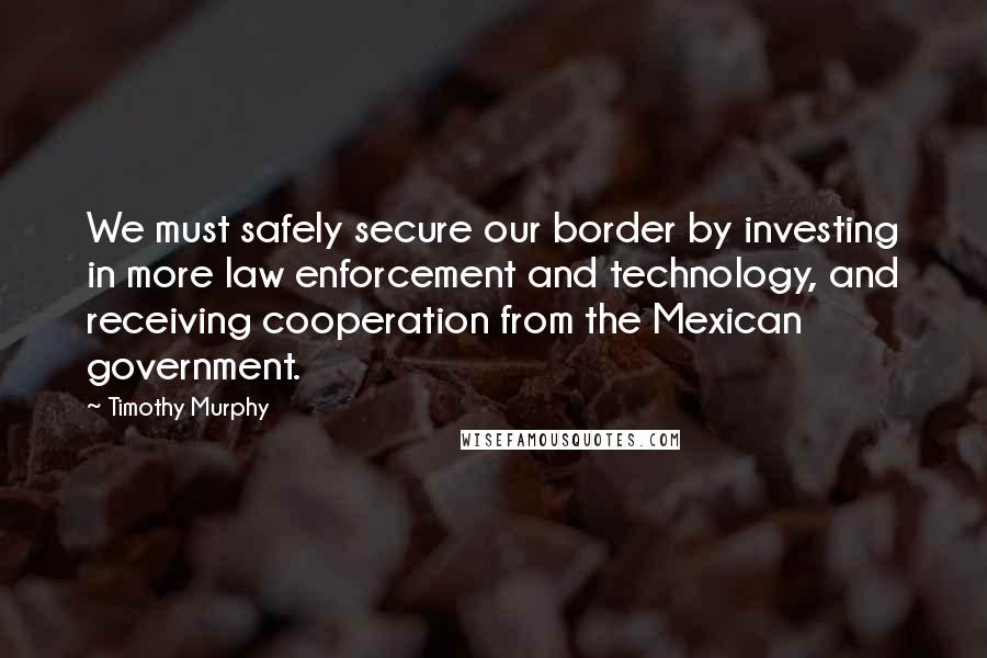 Timothy Murphy Quotes: We must safely secure our border by investing in more law enforcement and technology, and receiving cooperation from the Mexican government.