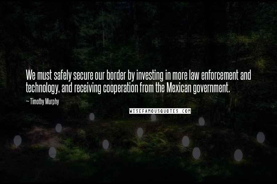 Timothy Murphy Quotes: We must safely secure our border by investing in more law enforcement and technology, and receiving cooperation from the Mexican government.