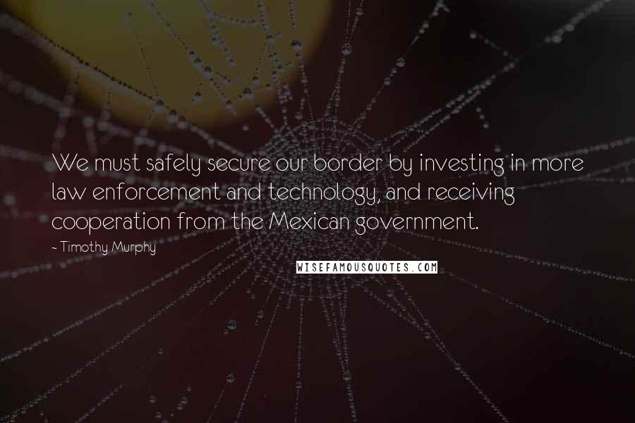 Timothy Murphy Quotes: We must safely secure our border by investing in more law enforcement and technology, and receiving cooperation from the Mexican government.