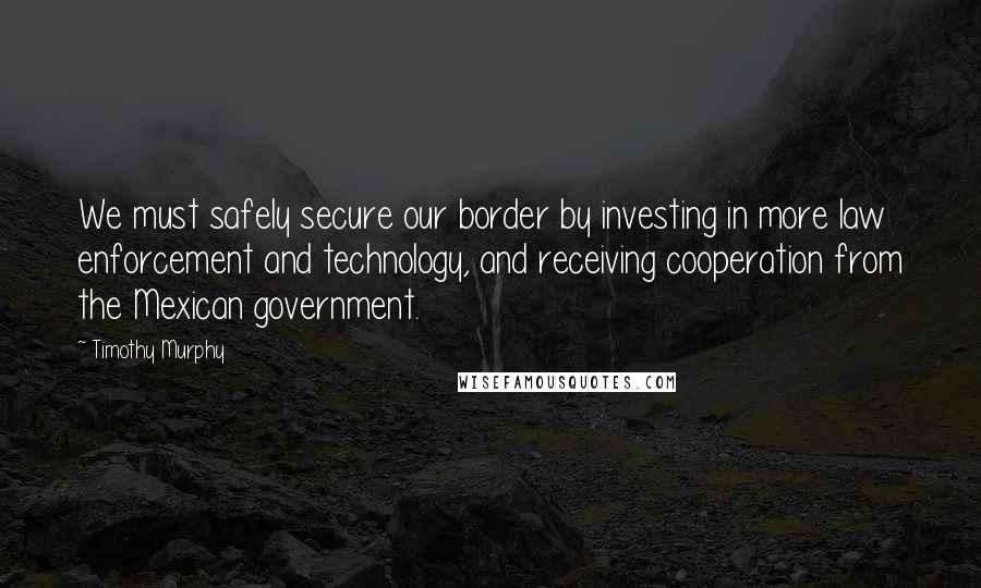 Timothy Murphy Quotes: We must safely secure our border by investing in more law enforcement and technology, and receiving cooperation from the Mexican government.