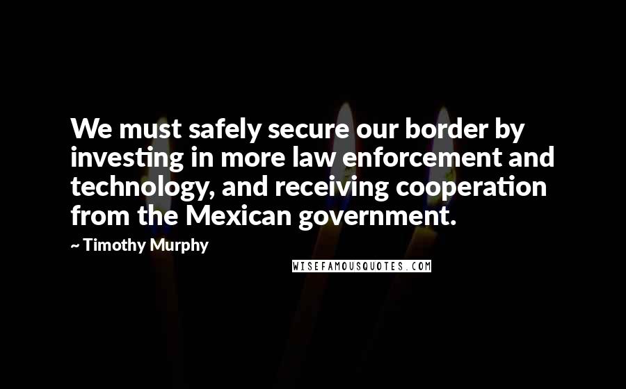 Timothy Murphy Quotes: We must safely secure our border by investing in more law enforcement and technology, and receiving cooperation from the Mexican government.