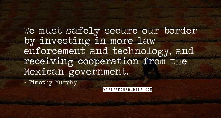 Timothy Murphy Quotes: We must safely secure our border by investing in more law enforcement and technology, and receiving cooperation from the Mexican government.