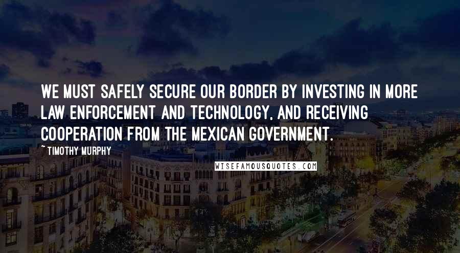 Timothy Murphy Quotes: We must safely secure our border by investing in more law enforcement and technology, and receiving cooperation from the Mexican government.