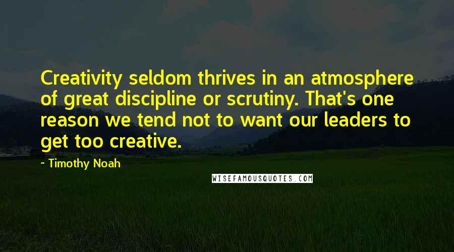Timothy Noah Quotes: Creativity seldom thrives in an atmosphere of great discipline or scrutiny. That's one reason we tend not to want our leaders to get too creative.
