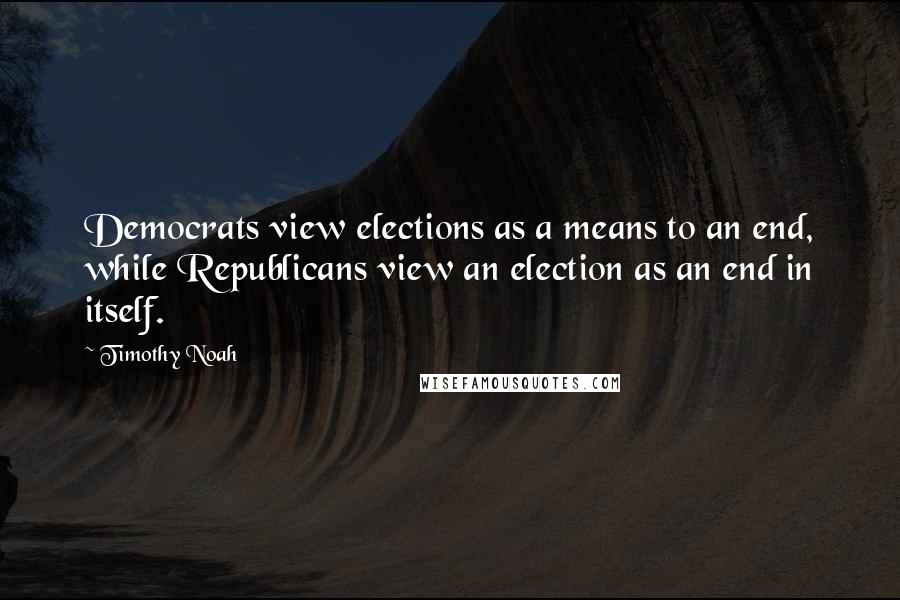 Timothy Noah Quotes: Democrats view elections as a means to an end, while Republicans view an election as an end in itself.